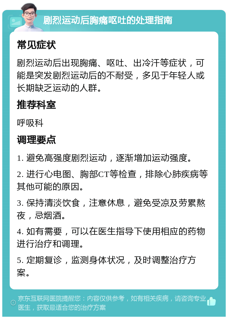 剧烈运动后胸痛呕吐的处理指南 常见症状 剧烈运动后出现胸痛、呕吐、出冷汗等症状，可能是突发剧烈运动后的不耐受，多见于年轻人或长期缺乏运动的人群。 推荐科室 呼吸科 调理要点 1. 避免高强度剧烈运动，逐渐增加运动强度。 2. 进行心电图、胸部CT等检查，排除心肺疾病等其他可能的原因。 3. 保持清淡饮食，注意休息，避免受凉及劳累熬夜，忌烟酒。 4. 如有需要，可以在医生指导下使用相应的药物进行治疗和调理。 5. 定期复诊，监测身体状况，及时调整治疗方案。