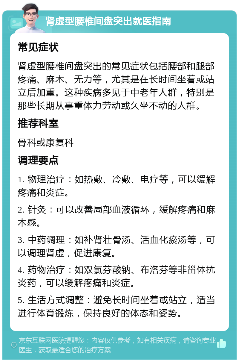 肾虚型腰椎间盘突出就医指南 常见症状 肾虚型腰椎间盘突出的常见症状包括腰部和腿部疼痛、麻木、无力等，尤其是在长时间坐着或站立后加重。这种疾病多见于中老年人群，特别是那些长期从事重体力劳动或久坐不动的人群。 推荐科室 骨科或康复科 调理要点 1. 物理治疗：如热敷、冷敷、电疗等，可以缓解疼痛和炎症。 2. 针灸：可以改善局部血液循环，缓解疼痛和麻木感。 3. 中药调理：如补肾壮骨汤、活血化瘀汤等，可以调理肾虚，促进康复。 4. 药物治疗：如双氯芬酸钠、布洛芬等非甾体抗炎药，可以缓解疼痛和炎症。 5. 生活方式调整：避免长时间坐着或站立，适当进行体育锻炼，保持良好的体态和姿势。