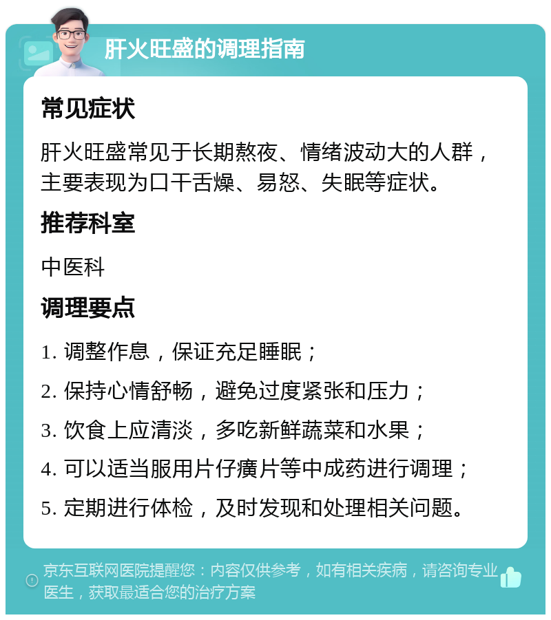 肝火旺盛的调理指南 常见症状 肝火旺盛常见于长期熬夜、情绪波动大的人群，主要表现为口干舌燥、易怒、失眠等症状。 推荐科室 中医科 调理要点 1. 调整作息，保证充足睡眠； 2. 保持心情舒畅，避免过度紧张和压力； 3. 饮食上应清淡，多吃新鲜蔬菜和水果； 4. 可以适当服用片仔癀片等中成药进行调理； 5. 定期进行体检，及时发现和处理相关问题。