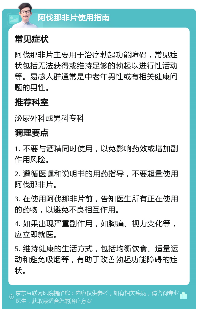 阿伐那非片使用指南 常见症状 阿伐那非片主要用于治疗勃起功能障碍，常见症状包括无法获得或维持足够的勃起以进行性活动等。易感人群通常是中老年男性或有相关健康问题的男性。 推荐科室 泌尿外科或男科专科 调理要点 1. 不要与酒精同时使用，以免影响药效或增加副作用风险。 2. 遵循医嘱和说明书的用药指导，不要超量使用阿伐那非片。 3. 在使用阿伐那非片前，告知医生所有正在使用的药物，以避免不良相互作用。 4. 如果出现严重副作用，如胸痛、视力变化等，应立即就医。 5. 维持健康的生活方式，包括均衡饮食、适量运动和避免吸烟等，有助于改善勃起功能障碍的症状。