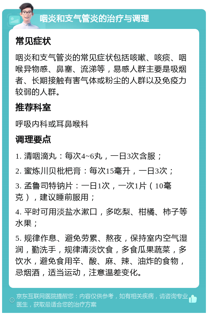 咽炎和支气管炎的治疗与调理 常见症状 咽炎和支气管炎的常见症状包括咳嗽、咳痰、咽喉异物感、鼻塞、流涕等，易感人群主要是吸烟者、长期接触有害气体或粉尘的人群以及免疫力较弱的人群。 推荐科室 呼吸内科或耳鼻喉科 调理要点 1. 清咽滴丸：每次4~6丸，一日3次含服； 2. 蜜炼川贝枇杷膏：每次15毫升，一日3次； 3. 孟鲁司特钠片：一日1次，一次1片（10毫克），建议睡前服用； 4. 平时可用淡盐水漱口，多吃梨、柑橘、柿子等水果； 5. 规律作息、避免劳累、熬夜，保持室内空气湿润，勤洗手，规律清淡饮食，多食瓜果蔬菜，多饮水，避免食用辛、酸、麻、辣、油炸的食物，忌烟酒，适当运动，注意温差变化。