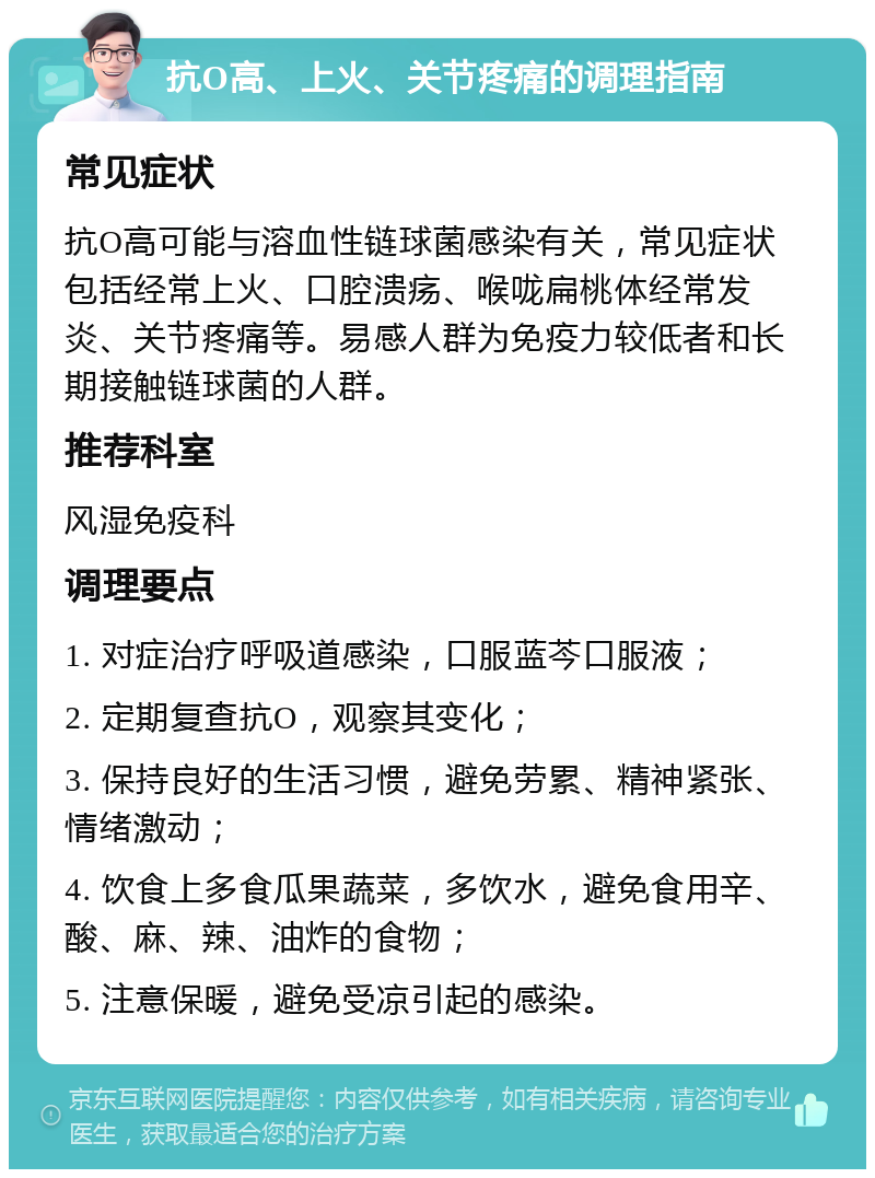 抗O高、上火、关节疼痛的调理指南 常见症状 抗O高可能与溶血性链球菌感染有关，常见症状包括经常上火、口腔溃疡、喉咙扁桃体经常发炎、关节疼痛等。易感人群为免疫力较低者和长期接触链球菌的人群。 推荐科室 风湿免疫科 调理要点 1. 对症治疗呼吸道感染，口服蓝芩口服液； 2. 定期复查抗O，观察其变化； 3. 保持良好的生活习惯，避免劳累、精神紧张、情绪激动； 4. 饮食上多食瓜果蔬菜，多饮水，避免食用辛、酸、麻、辣、油炸的食物； 5. 注意保暖，避免受凉引起的感染。