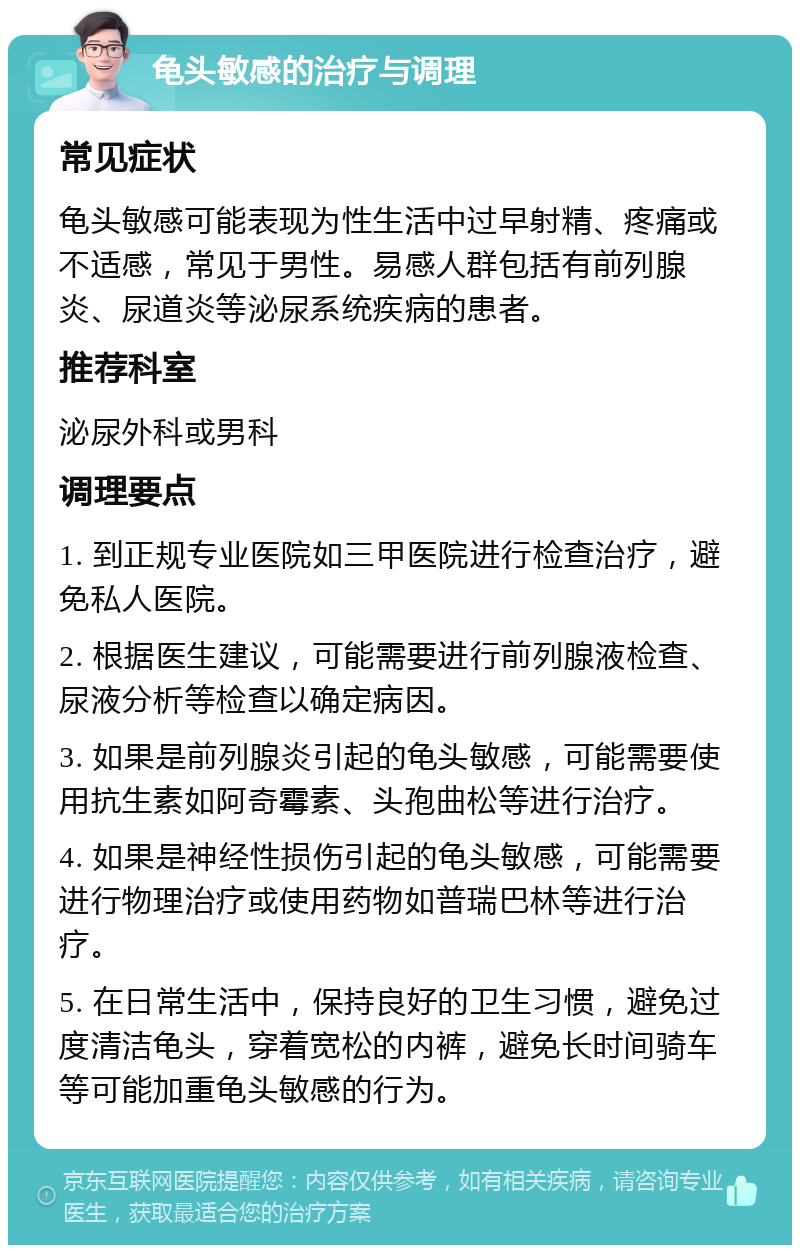 龟头敏感的治疗与调理 常见症状 龟头敏感可能表现为性生活中过早射精、疼痛或不适感，常见于男性。易感人群包括有前列腺炎、尿道炎等泌尿系统疾病的患者。 推荐科室 泌尿外科或男科 调理要点 1. 到正规专业医院如三甲医院进行检查治疗，避免私人医院。 2. 根据医生建议，可能需要进行前列腺液检查、尿液分析等检查以确定病因。 3. 如果是前列腺炎引起的龟头敏感，可能需要使用抗生素如阿奇霉素、头孢曲松等进行治疗。 4. 如果是神经性损伤引起的龟头敏感，可能需要进行物理治疗或使用药物如普瑞巴林等进行治疗。 5. 在日常生活中，保持良好的卫生习惯，避免过度清洁龟头，穿着宽松的内裤，避免长时间骑车等可能加重龟头敏感的行为。