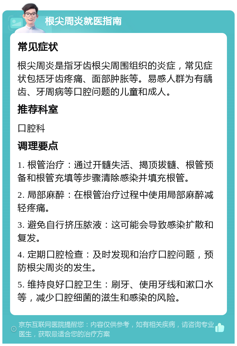 根尖周炎就医指南 常见症状 根尖周炎是指牙齿根尖周围组织的炎症，常见症状包括牙齿疼痛、面部肿胀等。易感人群为有龋齿、牙周病等口腔问题的儿童和成人。 推荐科室 口腔科 调理要点 1. 根管治疗：通过开髓失活、揭顶拔髓、根管预备和根管充填等步骤清除感染并填充根管。 2. 局部麻醉：在根管治疗过程中使用局部麻醉减轻疼痛。 3. 避免自行挤压脓液：这可能会导致感染扩散和复发。 4. 定期口腔检查：及时发现和治疗口腔问题，预防根尖周炎的发生。 5. 维持良好口腔卫生：刷牙、使用牙线和漱口水等，减少口腔细菌的滋生和感染的风险。