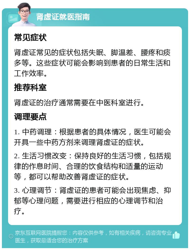 肾虚证就医指南 常见症状 肾虚证常见的症状包括失眠、脚温差、腰疼和痰多等。这些症状可能会影响到患者的日常生活和工作效率。 推荐科室 肾虚证的治疗通常需要在中医科室进行。 调理要点 1. 中药调理：根据患者的具体情况，医生可能会开具一些中药方剂来调理肾虚证的症状。 2. 生活习惯改变：保持良好的生活习惯，包括规律的作息时间、合理的饮食结构和适量的运动等，都可以帮助改善肾虚证的症状。 3. 心理调节：肾虚证的患者可能会出现焦虑、抑郁等心理问题，需要进行相应的心理调节和治疗。