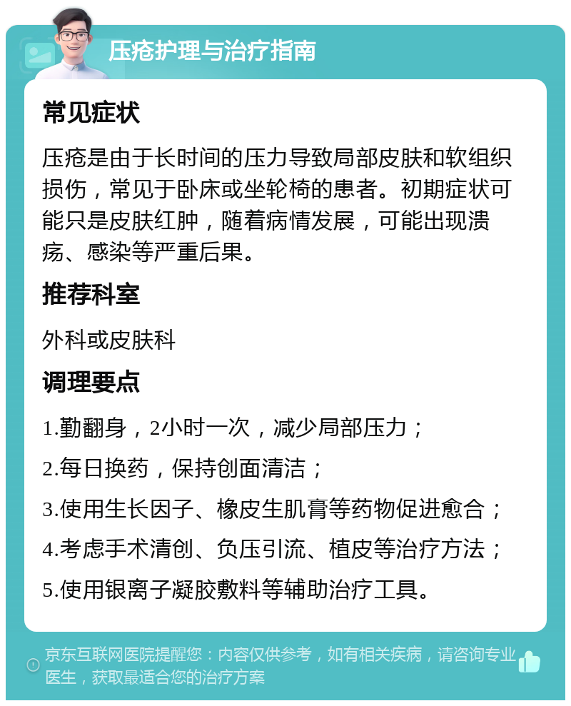 压疮护理与治疗指南 常见症状 压疮是由于长时间的压力导致局部皮肤和软组织损伤，常见于卧床或坐轮椅的患者。初期症状可能只是皮肤红肿，随着病情发展，可能出现溃疡、感染等严重后果。 推荐科室 外科或皮肤科 调理要点 1.勤翻身，2小时一次，减少局部压力； 2.每日换药，保持创面清洁； 3.使用生长因子、橡皮生肌膏等药物促进愈合； 4.考虑手术清创、负压引流、植皮等治疗方法； 5.使用银离子凝胶敷料等辅助治疗工具。