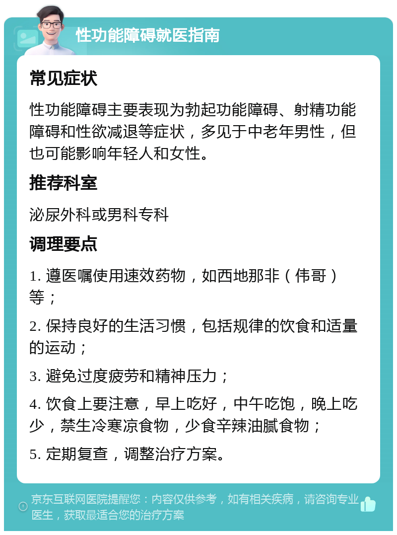 性功能障碍就医指南 常见症状 性功能障碍主要表现为勃起功能障碍、射精功能障碍和性欲减退等症状，多见于中老年男性，但也可能影响年轻人和女性。 推荐科室 泌尿外科或男科专科 调理要点 1. 遵医嘱使用速效药物，如西地那非（伟哥）等； 2. 保持良好的生活习惯，包括规律的饮食和适量的运动； 3. 避免过度疲劳和精神压力； 4. 饮食上要注意，早上吃好，中午吃饱，晚上吃少，禁生冷寒凉食物，少食辛辣油腻食物； 5. 定期复查，调整治疗方案。