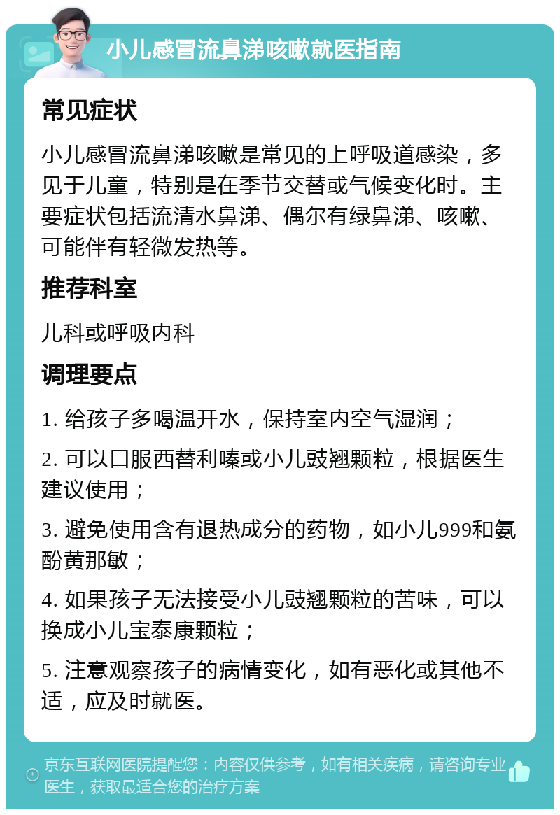 小儿感冒流鼻涕咳嗽就医指南 常见症状 小儿感冒流鼻涕咳嗽是常见的上呼吸道感染，多见于儿童，特别是在季节交替或气候变化时。主要症状包括流清水鼻涕、偶尔有绿鼻涕、咳嗽、可能伴有轻微发热等。 推荐科室 儿科或呼吸内科 调理要点 1. 给孩子多喝温开水，保持室内空气湿润； 2. 可以口服西替利嗪或小儿豉翘颗粒，根据医生建议使用； 3. 避免使用含有退热成分的药物，如小儿999和氨酚黄那敏； 4. 如果孩子无法接受小儿豉翘颗粒的苦味，可以换成小儿宝泰康颗粒； 5. 注意观察孩子的病情变化，如有恶化或其他不适，应及时就医。