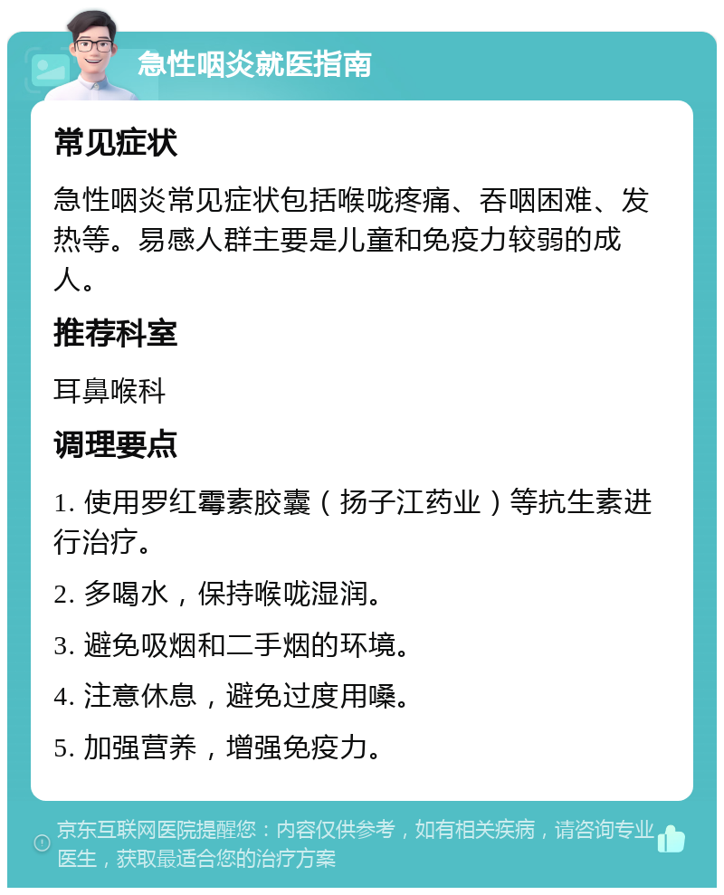 急性咽炎就医指南 常见症状 急性咽炎常见症状包括喉咙疼痛、吞咽困难、发热等。易感人群主要是儿童和免疫力较弱的成人。 推荐科室 耳鼻喉科 调理要点 1. 使用罗红霉素胶囊（扬子江药业）等抗生素进行治疗。 2. 多喝水，保持喉咙湿润。 3. 避免吸烟和二手烟的环境。 4. 注意休息，避免过度用嗓。 5. 加强营养，增强免疫力。