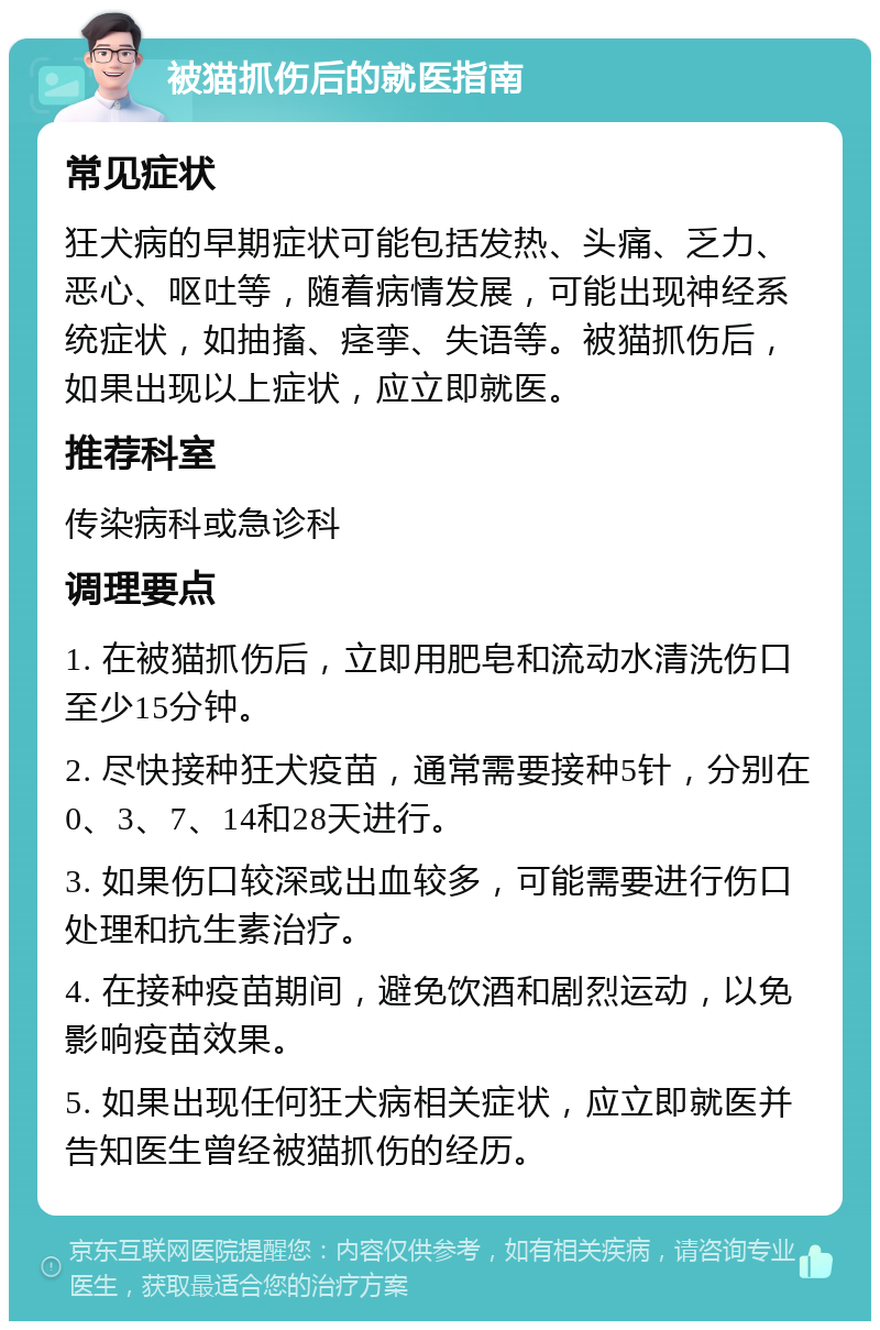 被猫抓伤后的就医指南 常见症状 狂犬病的早期症状可能包括发热、头痛、乏力、恶心、呕吐等，随着病情发展，可能出现神经系统症状，如抽搐、痉挛、失语等。被猫抓伤后，如果出现以上症状，应立即就医。 推荐科室 传染病科或急诊科 调理要点 1. 在被猫抓伤后，立即用肥皂和流动水清洗伤口至少15分钟。 2. 尽快接种狂犬疫苗，通常需要接种5针，分别在0、3、7、14和28天进行。 3. 如果伤口较深或出血较多，可能需要进行伤口处理和抗生素治疗。 4. 在接种疫苗期间，避免饮酒和剧烈运动，以免影响疫苗效果。 5. 如果出现任何狂犬病相关症状，应立即就医并告知医生曾经被猫抓伤的经历。