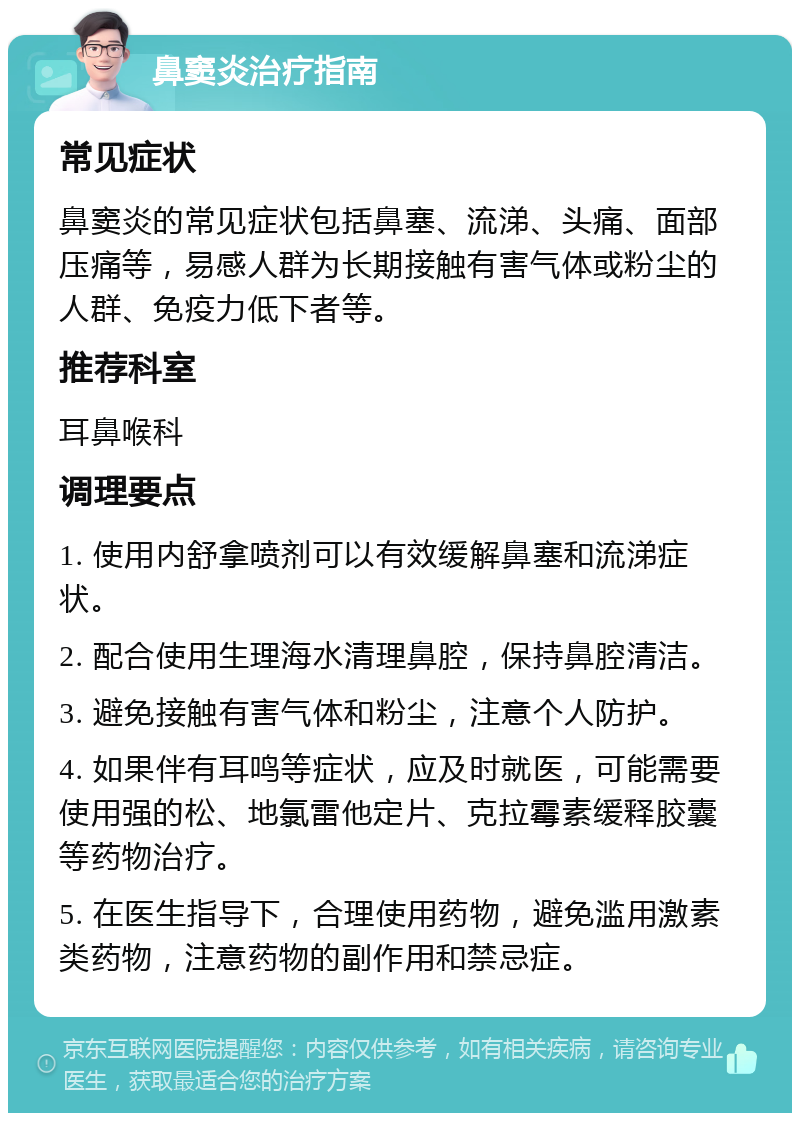 鼻窦炎治疗指南 常见症状 鼻窦炎的常见症状包括鼻塞、流涕、头痛、面部压痛等，易感人群为长期接触有害气体或粉尘的人群、免疫力低下者等。 推荐科室 耳鼻喉科 调理要点 1. 使用内舒拿喷剂可以有效缓解鼻塞和流涕症状。 2. 配合使用生理海水清理鼻腔，保持鼻腔清洁。 3. 避免接触有害气体和粉尘，注意个人防护。 4. 如果伴有耳鸣等症状，应及时就医，可能需要使用强的松、地氯雷他定片、克拉霉素缓释胶囊等药物治疗。 5. 在医生指导下，合理使用药物，避免滥用激素类药物，注意药物的副作用和禁忌症。