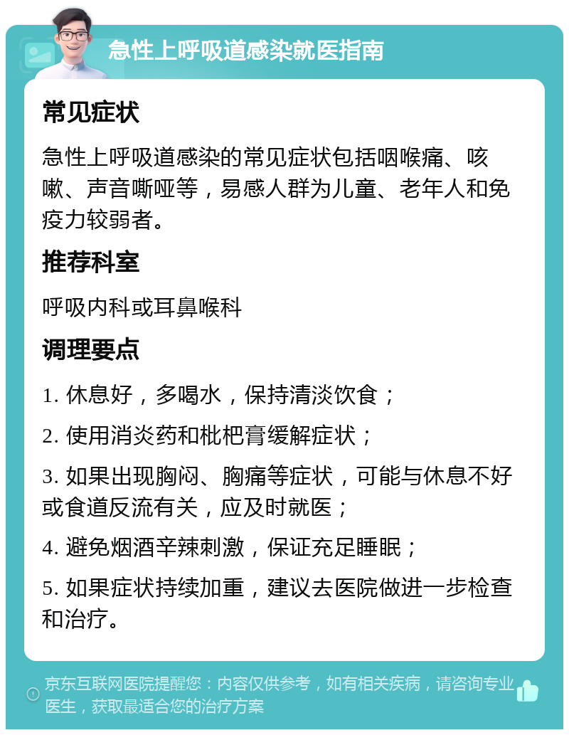 急性上呼吸道感染就医指南 常见症状 急性上呼吸道感染的常见症状包括咽喉痛、咳嗽、声音嘶哑等，易感人群为儿童、老年人和免疫力较弱者。 推荐科室 呼吸内科或耳鼻喉科 调理要点 1. 休息好，多喝水，保持清淡饮食； 2. 使用消炎药和枇杷膏缓解症状； 3. 如果出现胸闷、胸痛等症状，可能与休息不好或食道反流有关，应及时就医； 4. 避免烟酒辛辣刺激，保证充足睡眠； 5. 如果症状持续加重，建议去医院做进一步检查和治疗。