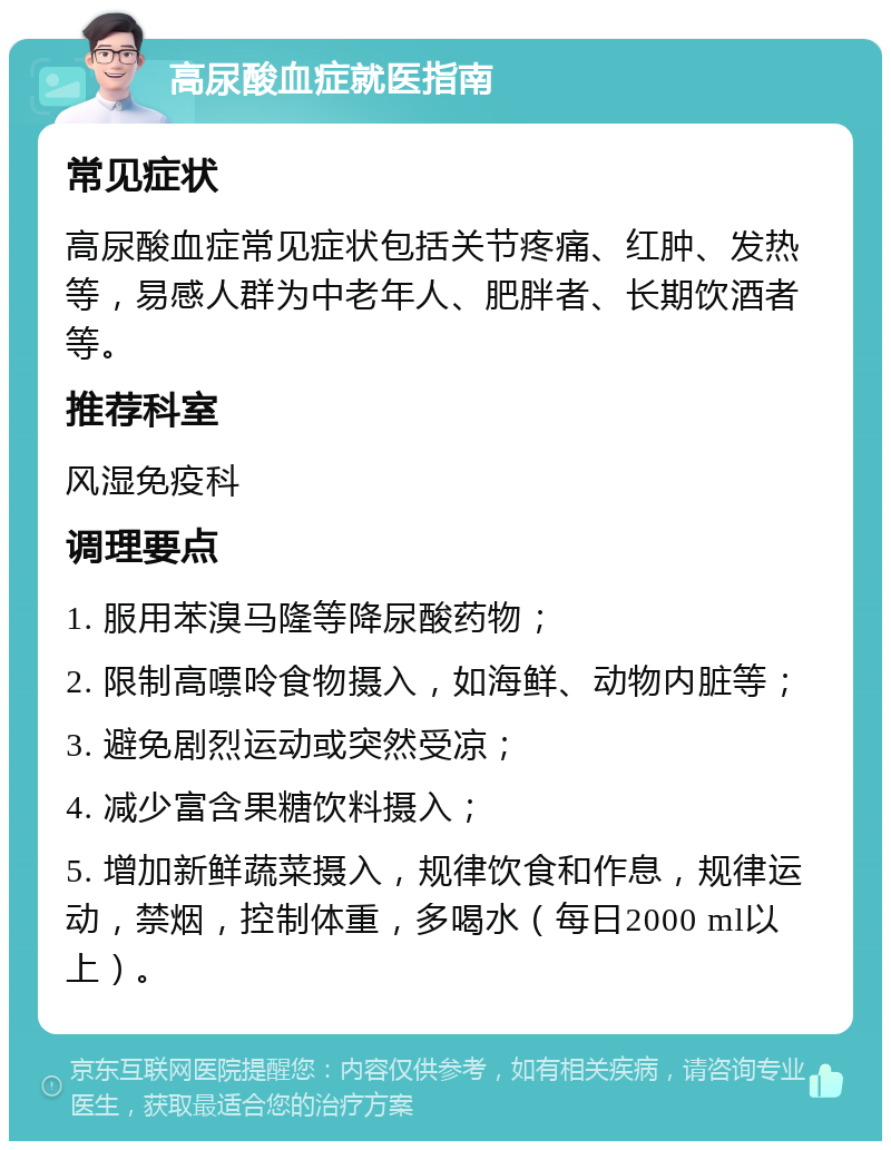 高尿酸血症就医指南 常见症状 高尿酸血症常见症状包括关节疼痛、红肿、发热等，易感人群为中老年人、肥胖者、长期饮酒者等。 推荐科室 风湿免疫科 调理要点 1. 服用苯溴马隆等降尿酸药物； 2. 限制高嘌呤食物摄入，如海鲜、动物内脏等； 3. 避免剧烈运动或突然受凉； 4. 减少富含果糖饮料摄入； 5. 增加新鲜蔬菜摄入，规律饮食和作息，规律运动，禁烟，控制体重，多喝水（每日2000 ml以上）。