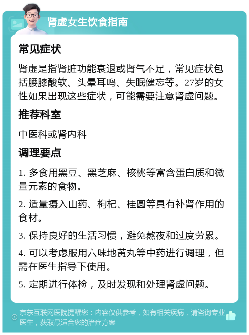 肾虚女生饮食指南 常见症状 肾虚是指肾脏功能衰退或肾气不足，常见症状包括腰膝酸软、头晕耳鸣、失眠健忘等。27岁的女性如果出现这些症状，可能需要注意肾虚问题。 推荐科室 中医科或肾内科 调理要点 1. 多食用黑豆、黑芝麻、核桃等富含蛋白质和微量元素的食物。 2. 适量摄入山药、枸杞、桂圆等具有补肾作用的食材。 3. 保持良好的生活习惯，避免熬夜和过度劳累。 4. 可以考虑服用六味地黄丸等中药进行调理，但需在医生指导下使用。 5. 定期进行体检，及时发现和处理肾虚问题。