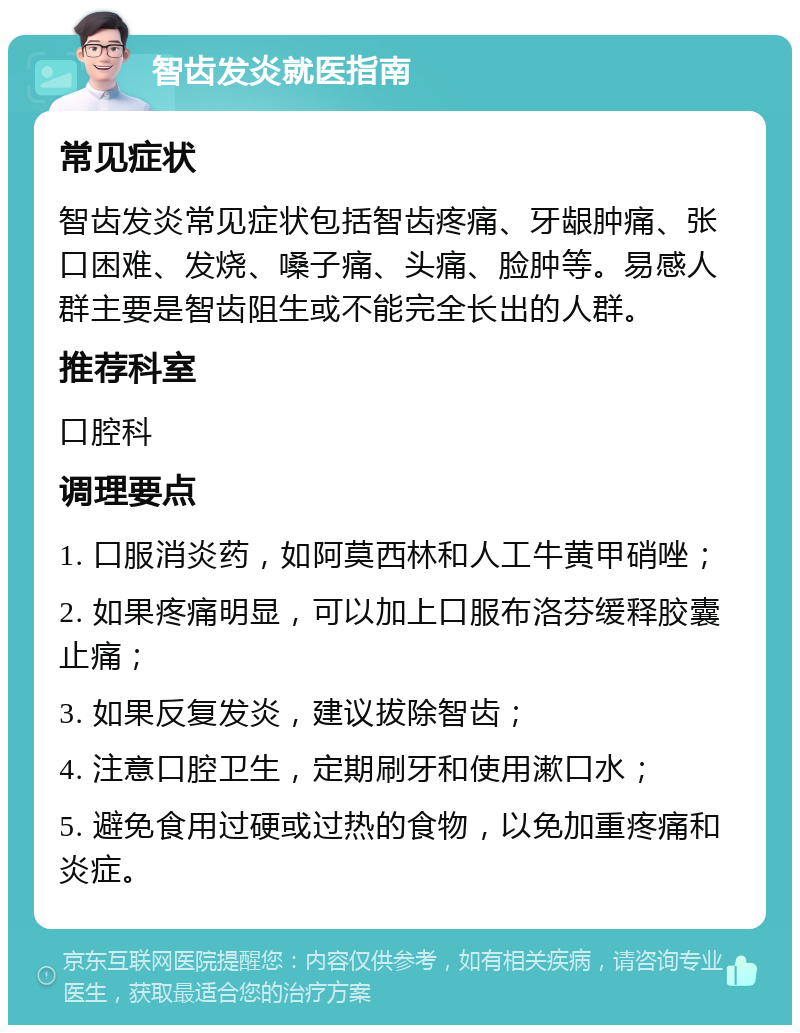 智齿发炎就医指南 常见症状 智齿发炎常见症状包括智齿疼痛、牙龈肿痛、张口困难、发烧、嗓子痛、头痛、脸肿等。易感人群主要是智齿阻生或不能完全长出的人群。 推荐科室 口腔科 调理要点 1. 口服消炎药，如阿莫西林和人工牛黄甲硝唑； 2. 如果疼痛明显，可以加上口服布洛芬缓释胶囊止痛； 3. 如果反复发炎，建议拔除智齿； 4. 注意口腔卫生，定期刷牙和使用漱口水； 5. 避免食用过硬或过热的食物，以免加重疼痛和炎症。