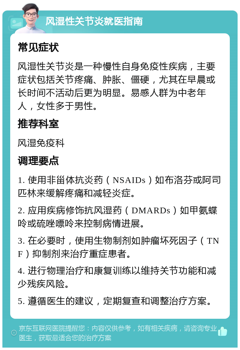 风湿性关节炎就医指南 常见症状 风湿性关节炎是一种慢性自身免疫性疾病，主要症状包括关节疼痛、肿胀、僵硬，尤其在早晨或长时间不活动后更为明显。易感人群为中老年人，女性多于男性。 推荐科室 风湿免疫科 调理要点 1. 使用非甾体抗炎药（NSAIDs）如布洛芬或阿司匹林来缓解疼痛和减轻炎症。 2. 应用疾病修饰抗风湿药（DMARDs）如甲氨蝶呤或硫唑嘌呤来控制病情进展。 3. 在必要时，使用生物制剂如肿瘤坏死因子（TNF）抑制剂来治疗重症患者。 4. 进行物理治疗和康复训练以维持关节功能和减少残疾风险。 5. 遵循医生的建议，定期复查和调整治疗方案。