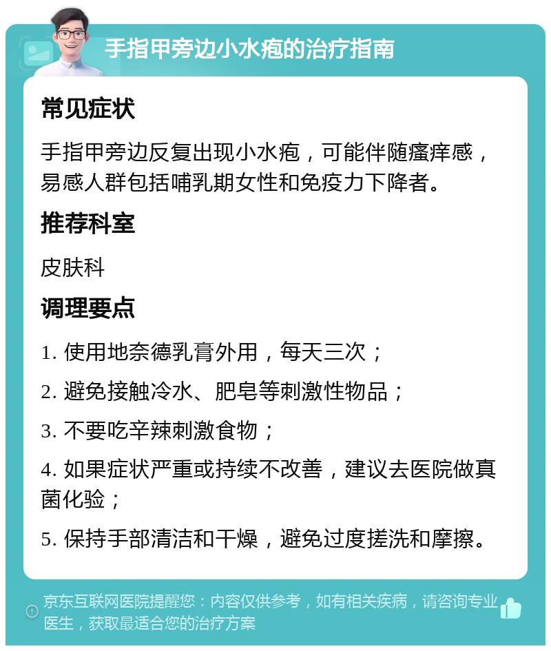 手指甲旁边小水疱的治疗指南 常见症状 手指甲旁边反复出现小水疱，可能伴随瘙痒感，易感人群包括哺乳期女性和免疫力下降者。 推荐科室 皮肤科 调理要点 1. 使用地奈德乳膏外用，每天三次； 2. 避免接触冷水、肥皂等刺激性物品； 3. 不要吃辛辣刺激食物； 4. 如果症状严重或持续不改善，建议去医院做真菌化验； 5. 保持手部清洁和干燥，避免过度搓洗和摩擦。