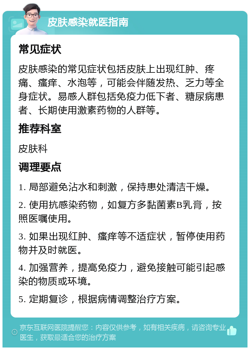 皮肤感染就医指南 常见症状 皮肤感染的常见症状包括皮肤上出现红肿、疼痛、瘙痒、水泡等，可能会伴随发热、乏力等全身症状。易感人群包括免疫力低下者、糖尿病患者、长期使用激素药物的人群等。 推荐科室 皮肤科 调理要点 1. 局部避免沾水和刺激，保持患处清洁干燥。 2. 使用抗感染药物，如复方多黏菌素B乳膏，按照医嘱使用。 3. 如果出现红肿、瘙痒等不适症状，暂停使用药物并及时就医。 4. 加强营养，提高免疫力，避免接触可能引起感染的物质或环境。 5. 定期复诊，根据病情调整治疗方案。