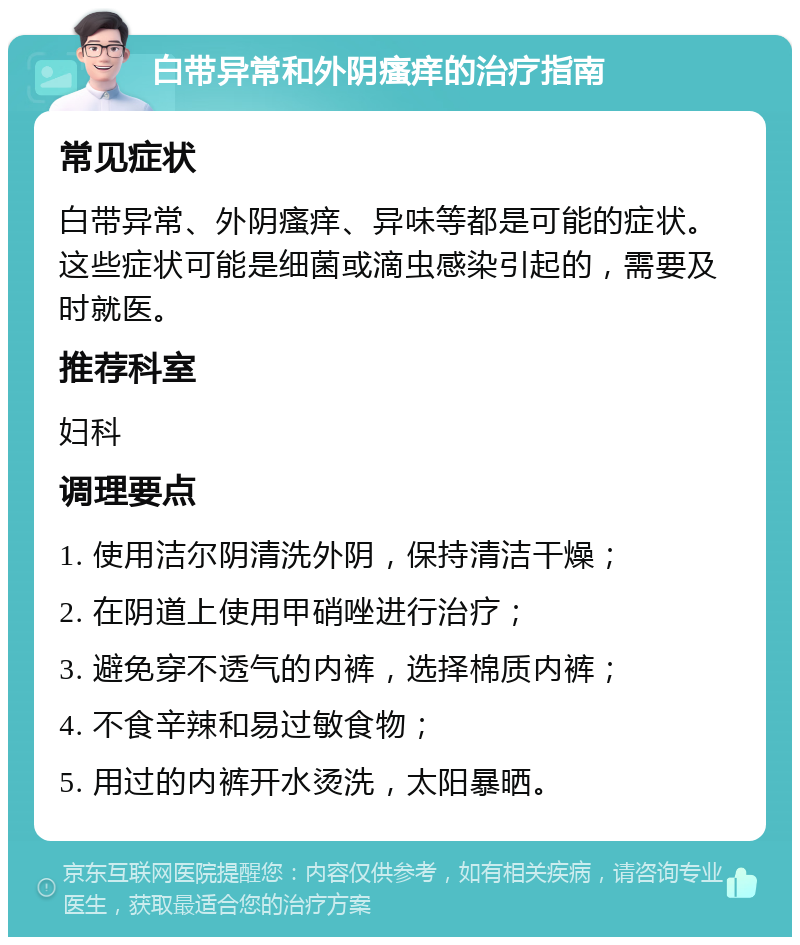 白带异常和外阴瘙痒的治疗指南 常见症状 白带异常、外阴瘙痒、异味等都是可能的症状。这些症状可能是细菌或滴虫感染引起的，需要及时就医。 推荐科室 妇科 调理要点 1. 使用洁尔阴清洗外阴，保持清洁干燥； 2. 在阴道上使用甲硝唑进行治疗； 3. 避免穿不透气的内裤，选择棉质内裤； 4. 不食辛辣和易过敏食物； 5. 用过的内裤开水烫洗，太阳暴晒。