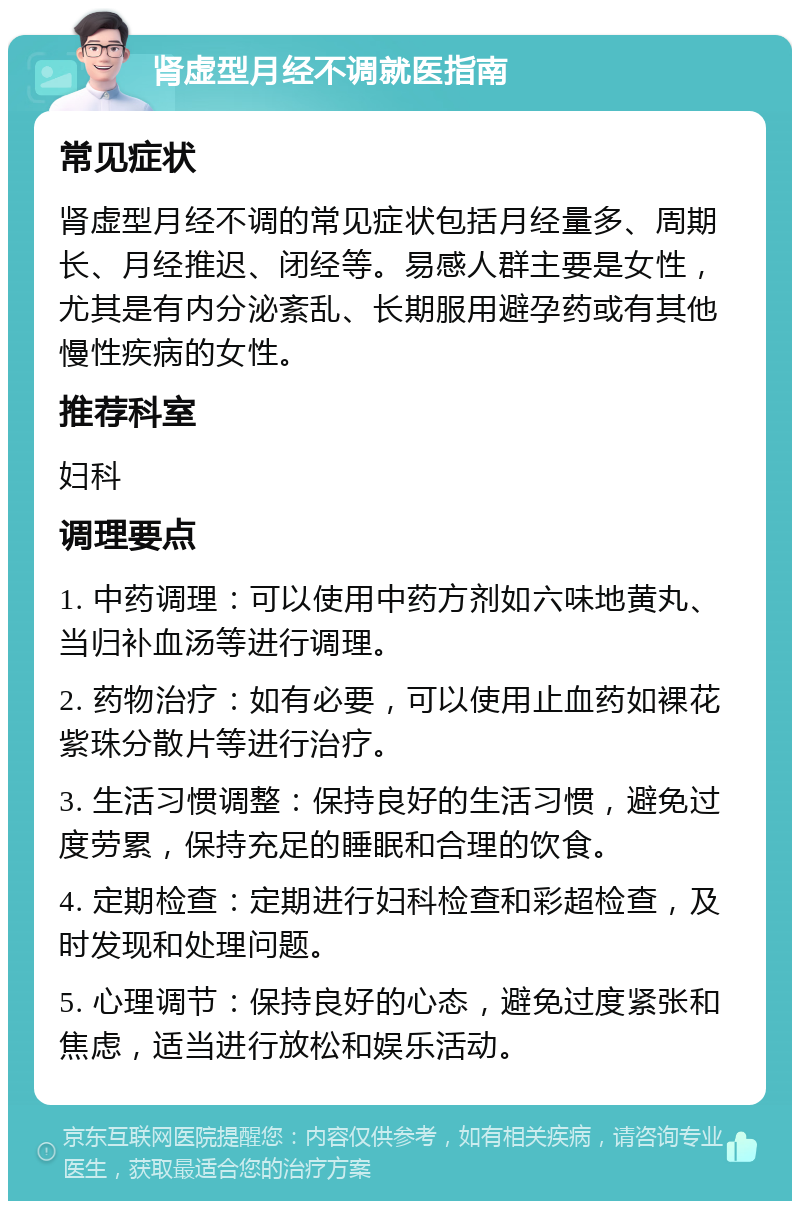 肾虚型月经不调就医指南 常见症状 肾虚型月经不调的常见症状包括月经量多、周期长、月经推迟、闭经等。易感人群主要是女性，尤其是有内分泌紊乱、长期服用避孕药或有其他慢性疾病的女性。 推荐科室 妇科 调理要点 1. 中药调理：可以使用中药方剂如六味地黄丸、当归补血汤等进行调理。 2. 药物治疗：如有必要，可以使用止血药如裸花紫珠分散片等进行治疗。 3. 生活习惯调整：保持良好的生活习惯，避免过度劳累，保持充足的睡眠和合理的饮食。 4. 定期检查：定期进行妇科检查和彩超检查，及时发现和处理问题。 5. 心理调节：保持良好的心态，避免过度紧张和焦虑，适当进行放松和娱乐活动。