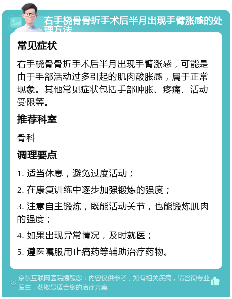 右手桡骨骨折手术后半月出现手臂涨感的处理方法 常见症状 右手桡骨骨折手术后半月出现手臂涨感，可能是由于手部活动过多引起的肌肉酸胀感，属于正常现象。其他常见症状包括手部肿胀、疼痛、活动受限等。 推荐科室 骨科 调理要点 1. 适当休息，避免过度活动； 2. 在康复训练中逐步加强锻炼的强度； 3. 注意自主锻炼，既能活动关节，也能锻炼肌肉的强度； 4. 如果出现异常情况，及时就医； 5. 遵医嘱服用止痛药等辅助治疗药物。