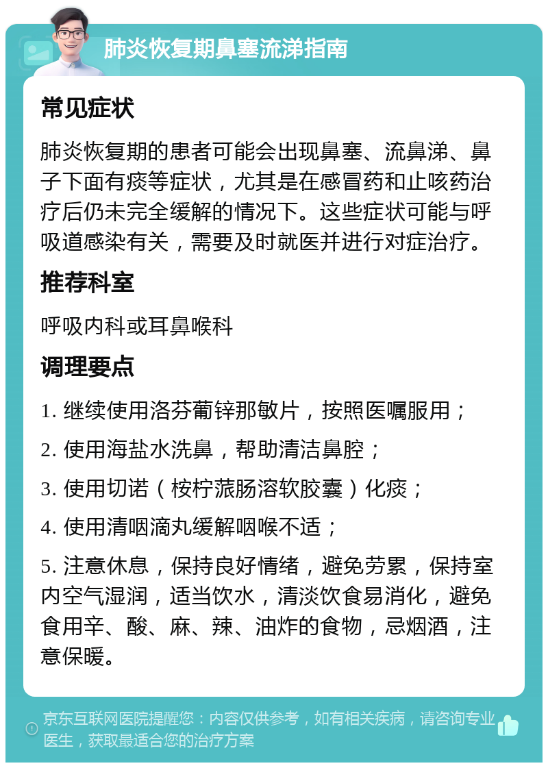 肺炎恢复期鼻塞流涕指南 常见症状 肺炎恢复期的患者可能会出现鼻塞、流鼻涕、鼻子下面有痰等症状，尤其是在感冒药和止咳药治疗后仍未完全缓解的情况下。这些症状可能与呼吸道感染有关，需要及时就医并进行对症治疗。 推荐科室 呼吸内科或耳鼻喉科 调理要点 1. 继续使用洛芬葡锌那敏片，按照医嘱服用； 2. 使用海盐水洗鼻，帮助清洁鼻腔； 3. 使用切诺（桉柠蒎肠溶软胶囊）化痰； 4. 使用清咽滴丸缓解咽喉不适； 5. 注意休息，保持良好情绪，避免劳累，保持室内空气湿润，适当饮水，清淡饮食易消化，避免食用辛、酸、麻、辣、油炸的食物，忌烟酒，注意保暖。