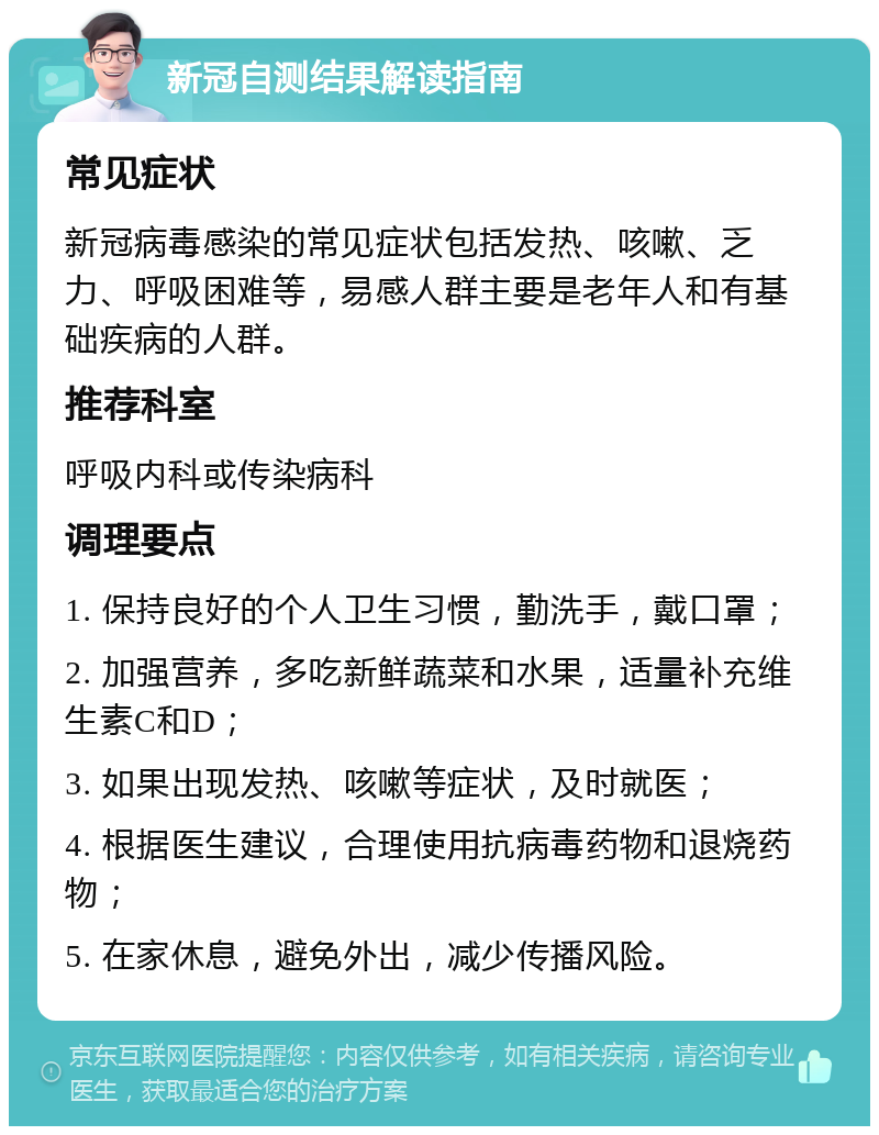 新冠自测结果解读指南 常见症状 新冠病毒感染的常见症状包括发热、咳嗽、乏力、呼吸困难等，易感人群主要是老年人和有基础疾病的人群。 推荐科室 呼吸内科或传染病科 调理要点 1. 保持良好的个人卫生习惯，勤洗手，戴口罩； 2. 加强营养，多吃新鲜蔬菜和水果，适量补充维生素C和D； 3. 如果出现发热、咳嗽等症状，及时就医； 4. 根据医生建议，合理使用抗病毒药物和退烧药物； 5. 在家休息，避免外出，减少传播风险。