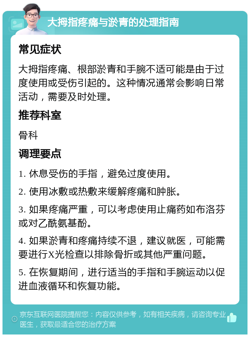 大拇指疼痛与淤青的处理指南 常见症状 大拇指疼痛、根部淤青和手腕不适可能是由于过度使用或受伤引起的。这种情况通常会影响日常活动，需要及时处理。 推荐科室 骨科 调理要点 1. 休息受伤的手指，避免过度使用。 2. 使用冰敷或热敷来缓解疼痛和肿胀。 3. 如果疼痛严重，可以考虑使用止痛药如布洛芬或对乙酰氨基酚。 4. 如果淤青和疼痛持续不退，建议就医，可能需要进行X光检查以排除骨折或其他严重问题。 5. 在恢复期间，进行适当的手指和手腕运动以促进血液循环和恢复功能。