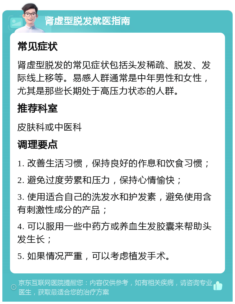 肾虚型脱发就医指南 常见症状 肾虚型脱发的常见症状包括头发稀疏、脱发、发际线上移等。易感人群通常是中年男性和女性，尤其是那些长期处于高压力状态的人群。 推荐科室 皮肤科或中医科 调理要点 1. 改善生活习惯，保持良好的作息和饮食习惯； 2. 避免过度劳累和压力，保持心情愉快； 3. 使用适合自己的洗发水和护发素，避免使用含有刺激性成分的产品； 4. 可以服用一些中药方或养血生发胶囊来帮助头发生长； 5. 如果情况严重，可以考虑植发手术。