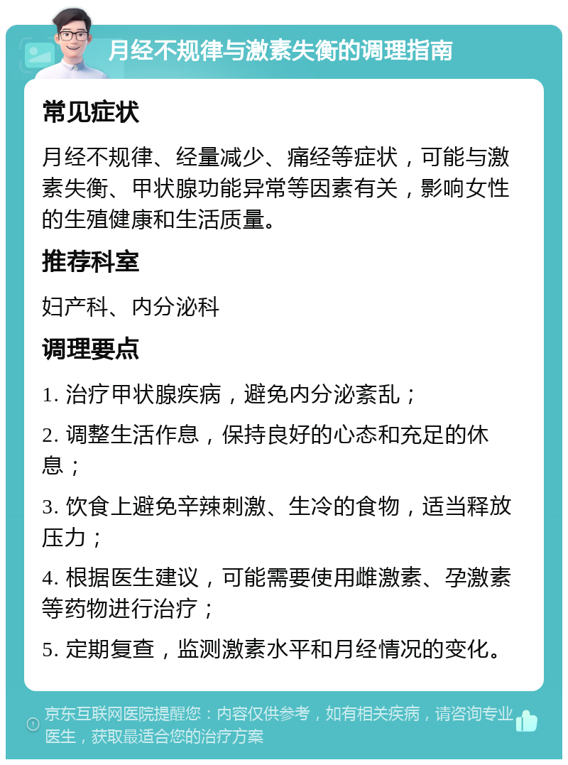 月经不规律与激素失衡的调理指南 常见症状 月经不规律、经量减少、痛经等症状，可能与激素失衡、甲状腺功能异常等因素有关，影响女性的生殖健康和生活质量。 推荐科室 妇产科、内分泌科 调理要点 1. 治疗甲状腺疾病，避免内分泌紊乱； 2. 调整生活作息，保持良好的心态和充足的休息； 3. 饮食上避免辛辣刺激、生冷的食物，适当释放压力； 4. 根据医生建议，可能需要使用雌激素、孕激素等药物进行治疗； 5. 定期复查，监测激素水平和月经情况的变化。