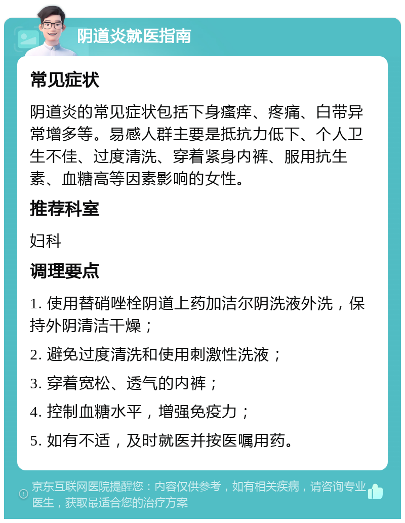 阴道炎就医指南 常见症状 阴道炎的常见症状包括下身瘙痒、疼痛、白带异常增多等。易感人群主要是抵抗力低下、个人卫生不佳、过度清洗、穿着紧身内裤、服用抗生素、血糖高等因素影响的女性。 推荐科室 妇科 调理要点 1. 使用替硝唑栓阴道上药加洁尔阴洗液外洗，保持外阴清洁干燥； 2. 避免过度清洗和使用刺激性洗液； 3. 穿着宽松、透气的内裤； 4. 控制血糖水平，增强免疫力； 5. 如有不适，及时就医并按医嘱用药。