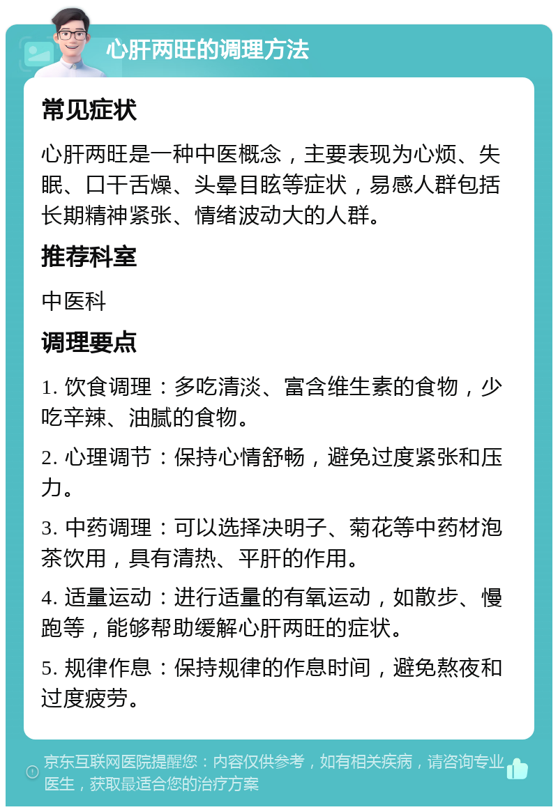 心肝两旺的调理方法 常见症状 心肝两旺是一种中医概念，主要表现为心烦、失眠、口干舌燥、头晕目眩等症状，易感人群包括长期精神紧张、情绪波动大的人群。 推荐科室 中医科 调理要点 1. 饮食调理：多吃清淡、富含维生素的食物，少吃辛辣、油腻的食物。 2. 心理调节：保持心情舒畅，避免过度紧张和压力。 3. 中药调理：可以选择决明子、菊花等中药材泡茶饮用，具有清热、平肝的作用。 4. 适量运动：进行适量的有氧运动，如散步、慢跑等，能够帮助缓解心肝两旺的症状。 5. 规律作息：保持规律的作息时间，避免熬夜和过度疲劳。