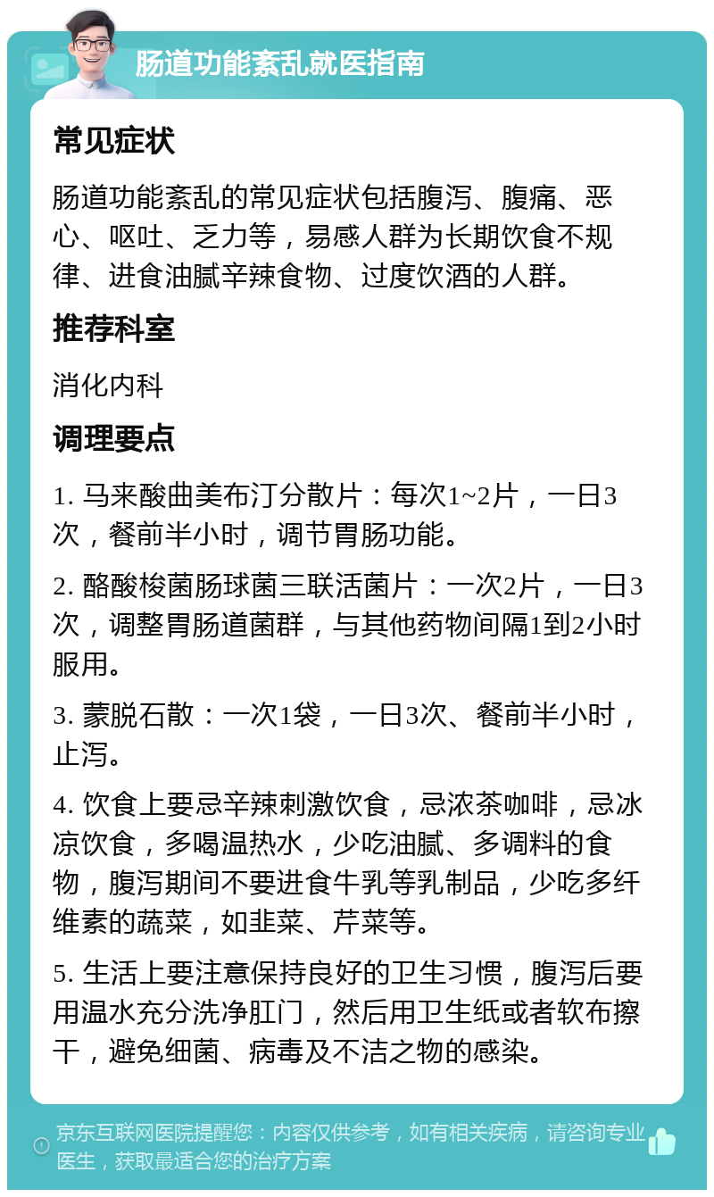 肠道功能紊乱就医指南 常见症状 肠道功能紊乱的常见症状包括腹泻、腹痛、恶心、呕吐、乏力等，易感人群为长期饮食不规律、进食油腻辛辣食物、过度饮酒的人群。 推荐科室 消化内科 调理要点 1. 马来酸曲美布汀分散片：每次1~2片，一日3次，餐前半小时，调节胃肠功能。 2. 酪酸梭菌肠球菌三联活菌片：一次2片，一日3次，调整胃肠道菌群，与其他药物间隔1到2小时服用。 3. 蒙脱石散：一次1袋，一日3次、餐前半小时，止泻。 4. 饮食上要忌辛辣刺激饮食，忌浓茶咖啡，忌冰凉饮食，多喝温热水，少吃油腻、多调料的食物，腹泻期间不要进食牛乳等乳制品，少吃多纤维素的蔬菜，如韭菜、芹菜等。 5. 生活上要注意保持良好的卫生习惯，腹泻后要用温水充分洗净肛门，然后用卫生纸或者软布擦干，避免细菌、病毒及不洁之物的感染。