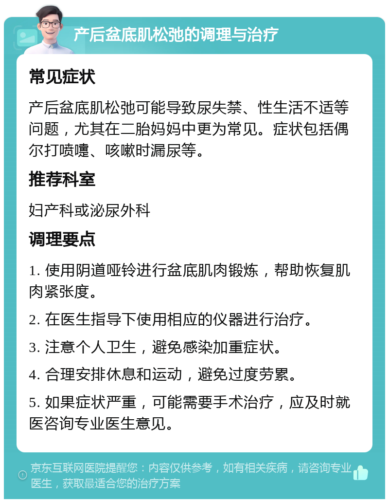 产后盆底肌松弛的调理与治疗 常见症状 产后盆底肌松弛可能导致尿失禁、性生活不适等问题，尤其在二胎妈妈中更为常见。症状包括偶尔打喷嚏、咳嗽时漏尿等。 推荐科室 妇产科或泌尿外科 调理要点 1. 使用阴道哑铃进行盆底肌肉锻炼，帮助恢复肌肉紧张度。 2. 在医生指导下使用相应的仪器进行治疗。 3. 注意个人卫生，避免感染加重症状。 4. 合理安排休息和运动，避免过度劳累。 5. 如果症状严重，可能需要手术治疗，应及时就医咨询专业医生意见。