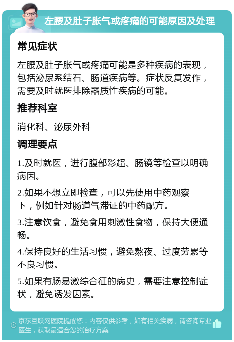 左腰及肚子胀气或疼痛的可能原因及处理 常见症状 左腰及肚子胀气或疼痛可能是多种疾病的表现，包括泌尿系结石、肠道疾病等。症状反复发作，需要及时就医排除器质性疾病的可能。 推荐科室 消化科、泌尿外科 调理要点 1.及时就医，进行腹部彩超、肠镜等检查以明确病因。 2.如果不想立即检查，可以先使用中药观察一下，例如针对肠道气滞证的中药配方。 3.注意饮食，避免食用刺激性食物，保持大便通畅。 4.保持良好的生活习惯，避免熬夜、过度劳累等不良习惯。 5.如果有肠易激综合征的病史，需要注意控制症状，避免诱发因素。