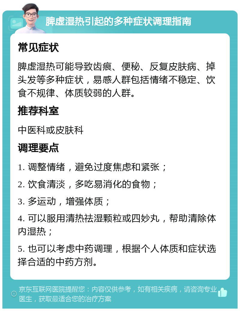 脾虚湿热引起的多种症状调理指南 常见症状 脾虚湿热可能导致齿痕、便秘、反复皮肤病、掉头发等多种症状，易感人群包括情绪不稳定、饮食不规律、体质较弱的人群。 推荐科室 中医科或皮肤科 调理要点 1. 调整情绪，避免过度焦虑和紧张； 2. 饮食清淡，多吃易消化的食物； 3. 多运动，增强体质； 4. 可以服用清热祛湿颗粒或四妙丸，帮助清除体内湿热； 5. 也可以考虑中药调理，根据个人体质和症状选择合适的中药方剂。