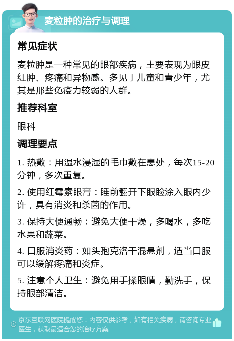 麦粒肿的治疗与调理 常见症状 麦粒肿是一种常见的眼部疾病，主要表现为眼皮红肿、疼痛和异物感。多见于儿童和青少年，尤其是那些免疫力较弱的人群。 推荐科室 眼科 调理要点 1. 热敷：用温水浸湿的毛巾敷在患处，每次15-20分钟，多次重复。 2. 使用红霉素眼膏：睡前翻开下眼睑涂入眼内少许，具有消炎和杀菌的作用。 3. 保持大便通畅：避免大便干燥，多喝水，多吃水果和蔬菜。 4. 口服消炎药：如头孢克洛干混悬剂，适当口服可以缓解疼痛和炎症。 5. 注意个人卫生：避免用手揉眼睛，勤洗手，保持眼部清洁。