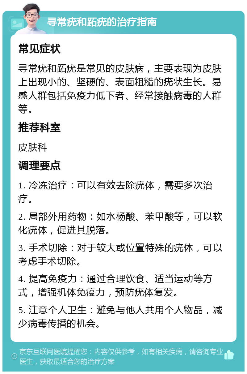 寻常疣和跖疣的治疗指南 常见症状 寻常疣和跖疣是常见的皮肤病，主要表现为皮肤上出现小的、坚硬的、表面粗糙的疣状生长。易感人群包括免疫力低下者、经常接触病毒的人群等。 推荐科室 皮肤科 调理要点 1. 冷冻治疗：可以有效去除疣体，需要多次治疗。 2. 局部外用药物：如水杨酸、苯甲酸等，可以软化疣体，促进其脱落。 3. 手术切除：对于较大或位置特殊的疣体，可以考虑手术切除。 4. 提高免疫力：通过合理饮食、适当运动等方式，增强机体免疫力，预防疣体复发。 5. 注意个人卫生：避免与他人共用个人物品，减少病毒传播的机会。