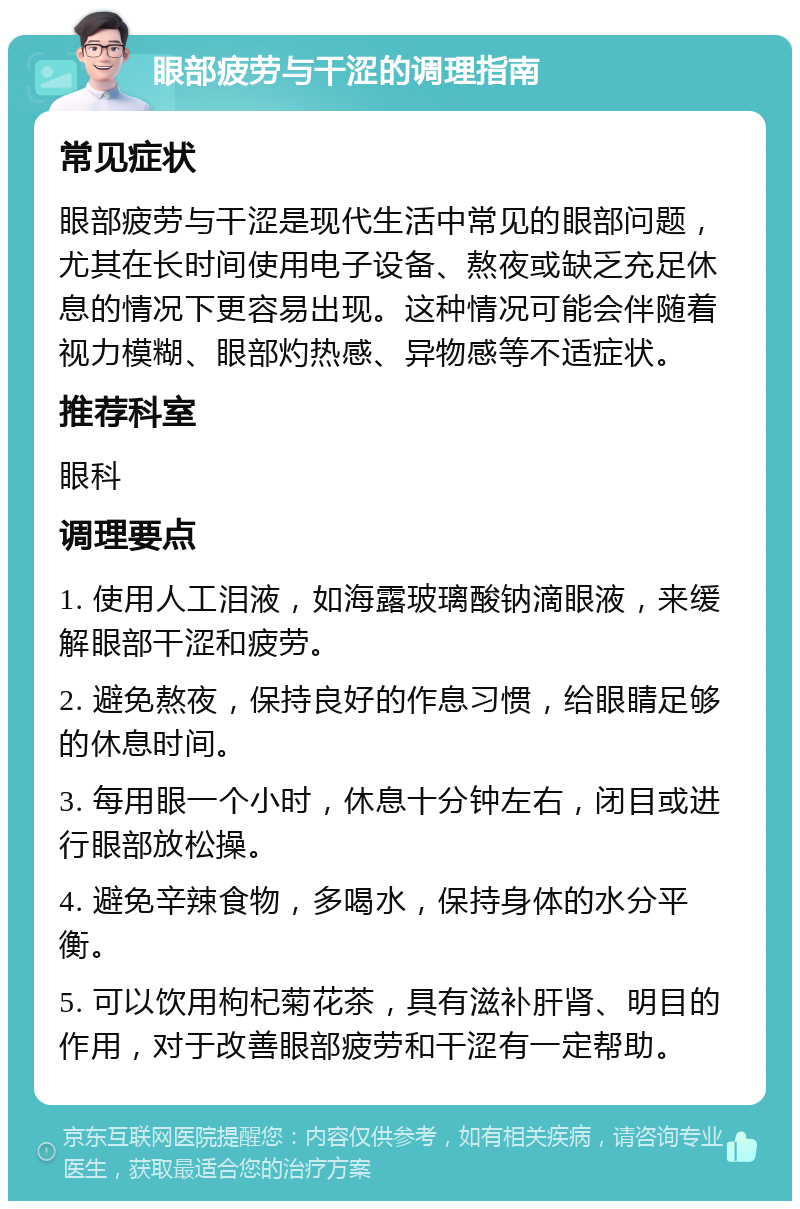 眼部疲劳与干涩的调理指南 常见症状 眼部疲劳与干涩是现代生活中常见的眼部问题，尤其在长时间使用电子设备、熬夜或缺乏充足休息的情况下更容易出现。这种情况可能会伴随着视力模糊、眼部灼热感、异物感等不适症状。 推荐科室 眼科 调理要点 1. 使用人工泪液，如海露玻璃酸钠滴眼液，来缓解眼部干涩和疲劳。 2. 避免熬夜，保持良好的作息习惯，给眼睛足够的休息时间。 3. 每用眼一个小时，休息十分钟左右，闭目或进行眼部放松操。 4. 避免辛辣食物，多喝水，保持身体的水分平衡。 5. 可以饮用枸杞菊花茶，具有滋补肝肾、明目的作用，对于改善眼部疲劳和干涩有一定帮助。