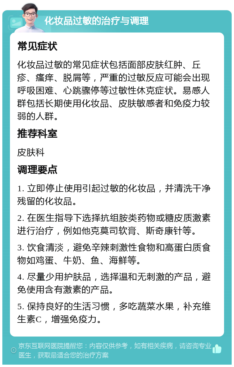 化妆品过敏的治疗与调理 常见症状 化妆品过敏的常见症状包括面部皮肤红肿、丘疹、瘙痒、脱屑等，严重的过敏反应可能会出现呼吸困难、心跳骤停等过敏性休克症状。易感人群包括长期使用化妆品、皮肤敏感者和免疫力较弱的人群。 推荐科室 皮肤科 调理要点 1. 立即停止使用引起过敏的化妆品，并清洗干净残留的化妆品。 2. 在医生指导下选择抗组胺类药物或糖皮质激素进行治疗，例如他克莫司软膏、斯奇康针等。 3. 饮食清淡，避免辛辣刺激性食物和高蛋白质食物如鸡蛋、牛奶、鱼、海鲜等。 4. 尽量少用护肤品，选择温和无刺激的产品，避免使用含有激素的产品。 5. 保持良好的生活习惯，多吃蔬菜水果，补充维生素C，增强免疫力。