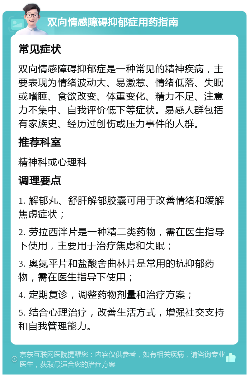 双向情感障碍抑郁症用药指南 常见症状 双向情感障碍抑郁症是一种常见的精神疾病，主要表现为情绪波动大、易激惹、情绪低落、失眠或嗜睡、食欲改变、体重变化、精力不足、注意力不集中、自我评价低下等症状。易感人群包括有家族史、经历过创伤或压力事件的人群。 推荐科室 精神科或心理科 调理要点 1. 解郁丸、舒肝解郁胶囊可用于改善情绪和缓解焦虑症状； 2. 劳拉西泮片是一种精二类药物，需在医生指导下使用，主要用于治疗焦虑和失眠； 3. 奥氮平片和盐酸舍曲林片是常用的抗抑郁药物，需在医生指导下使用； 4. 定期复诊，调整药物剂量和治疗方案； 5. 结合心理治疗，改善生活方式，增强社交支持和自我管理能力。