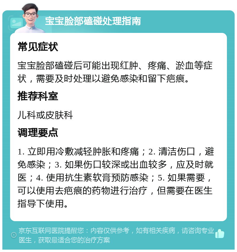 宝宝脸部磕碰处理指南 常见症状 宝宝脸部磕碰后可能出现红肿、疼痛、淤血等症状，需要及时处理以避免感染和留下疤痕。 推荐科室 儿科或皮肤科 调理要点 1. 立即用冷敷减轻肿胀和疼痛；2. 清洁伤口，避免感染；3. 如果伤口较深或出血较多，应及时就医；4. 使用抗生素软膏预防感染；5. 如果需要，可以使用去疤痕的药物进行治疗，但需要在医生指导下使用。