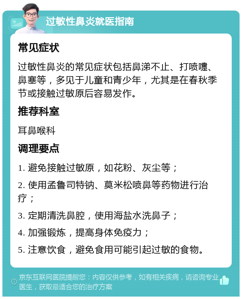 过敏性鼻炎就医指南 常见症状 过敏性鼻炎的常见症状包括鼻涕不止、打喷嚏、鼻塞等，多见于儿童和青少年，尤其是在春秋季节或接触过敏原后容易发作。 推荐科室 耳鼻喉科 调理要点 1. 避免接触过敏原，如花粉、灰尘等； 2. 使用孟鲁司特钠、莫米松喷鼻等药物进行治疗； 3. 定期清洗鼻腔，使用海盐水洗鼻子； 4. 加强锻炼，提高身体免疫力； 5. 注意饮食，避免食用可能引起过敏的食物。