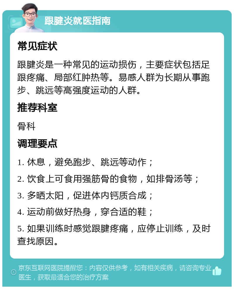 跟腱炎就医指南 常见症状 跟腱炎是一种常见的运动损伤，主要症状包括足跟疼痛、局部红肿热等。易感人群为长期从事跑步、跳远等高强度运动的人群。 推荐科室 骨科 调理要点 1. 休息，避免跑步、跳远等动作； 2. 饮食上可食用强筋骨的食物，如排骨汤等； 3. 多晒太阳，促进体内钙质合成； 4. 运动前做好热身，穿合适的鞋； 5. 如果训练时感觉跟腱疼痛，应停止训练，及时查找原因。