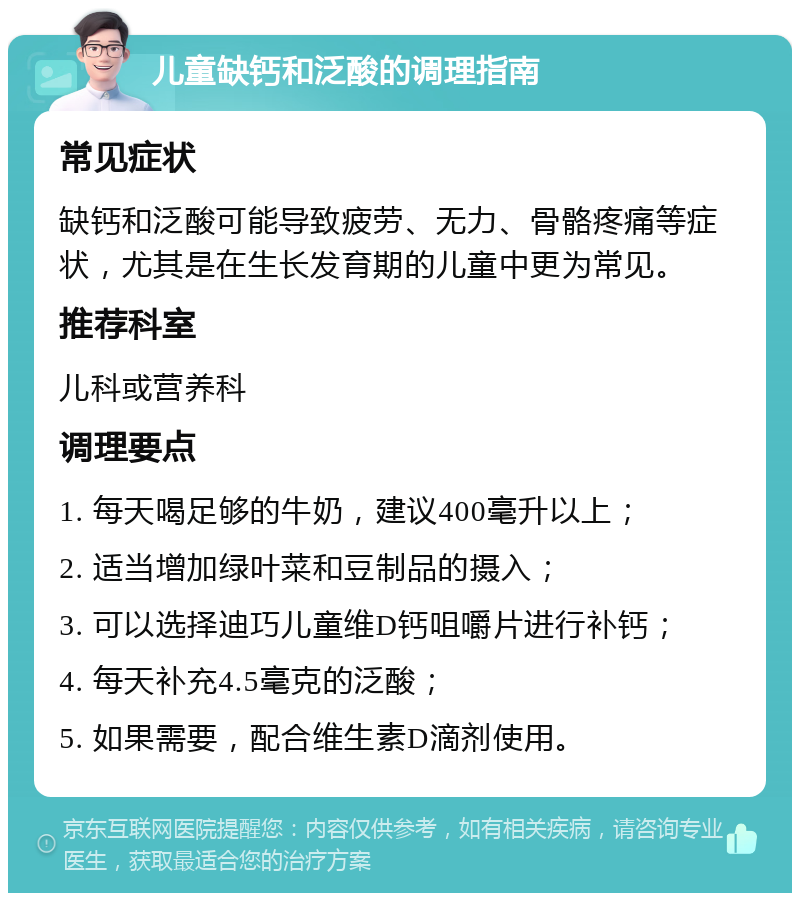 儿童缺钙和泛酸的调理指南 常见症状 缺钙和泛酸可能导致疲劳、无力、骨骼疼痛等症状，尤其是在生长发育期的儿童中更为常见。 推荐科室 儿科或营养科 调理要点 1. 每天喝足够的牛奶，建议400毫升以上； 2. 适当增加绿叶菜和豆制品的摄入； 3. 可以选择迪巧儿童维D钙咀嚼片进行补钙； 4. 每天补充4.5毫克的泛酸； 5. 如果需要，配合维生素D滴剂使用。