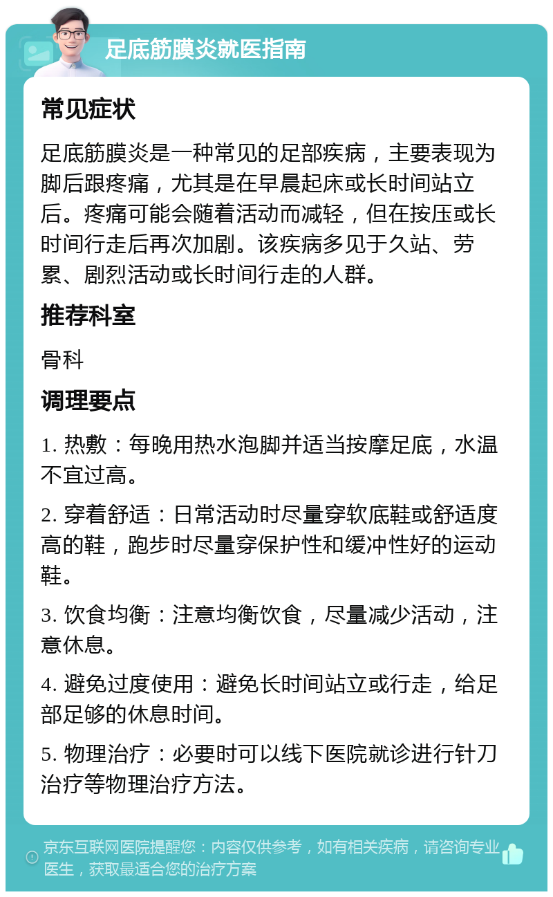 足底筋膜炎就医指南 常见症状 足底筋膜炎是一种常见的足部疾病，主要表现为脚后跟疼痛，尤其是在早晨起床或长时间站立后。疼痛可能会随着活动而减轻，但在按压或长时间行走后再次加剧。该疾病多见于久站、劳累、剧烈活动或长时间行走的人群。 推荐科室 骨科 调理要点 1. 热敷：每晚用热水泡脚并适当按摩足底，水温不宜过高。 2. 穿着舒适：日常活动时尽量穿软底鞋或舒适度高的鞋，跑步时尽量穿保护性和缓冲性好的运动鞋。 3. 饮食均衡：注意均衡饮食，尽量减少活动，注意休息。 4. 避免过度使用：避免长时间站立或行走，给足部足够的休息时间。 5. 物理治疗：必要时可以线下医院就诊进行针刀治疗等物理治疗方法。