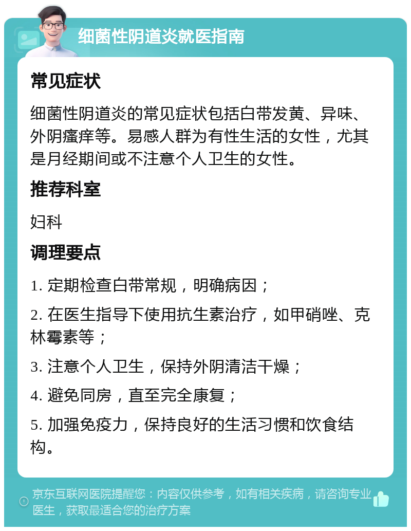 细菌性阴道炎就医指南 常见症状 细菌性阴道炎的常见症状包括白带发黄、异味、外阴瘙痒等。易感人群为有性生活的女性，尤其是月经期间或不注意个人卫生的女性。 推荐科室 妇科 调理要点 1. 定期检查白带常规，明确病因； 2. 在医生指导下使用抗生素治疗，如甲硝唑、克林霉素等； 3. 注意个人卫生，保持外阴清洁干燥； 4. 避免同房，直至完全康复； 5. 加强免疫力，保持良好的生活习惯和饮食结构。