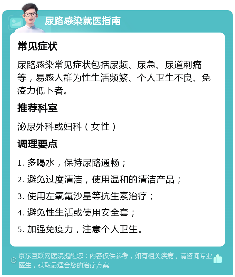 尿路感染就医指南 常见症状 尿路感染常见症状包括尿频、尿急、尿道刺痛等，易感人群为性生活频繁、个人卫生不良、免疫力低下者。 推荐科室 泌尿外科或妇科（女性） 调理要点 1. 多喝水，保持尿路通畅； 2. 避免过度清洁，使用温和的清洁产品； 3. 使用左氧氟沙星等抗生素治疗； 4. 避免性生活或使用安全套； 5. 加强免疫力，注意个人卫生。