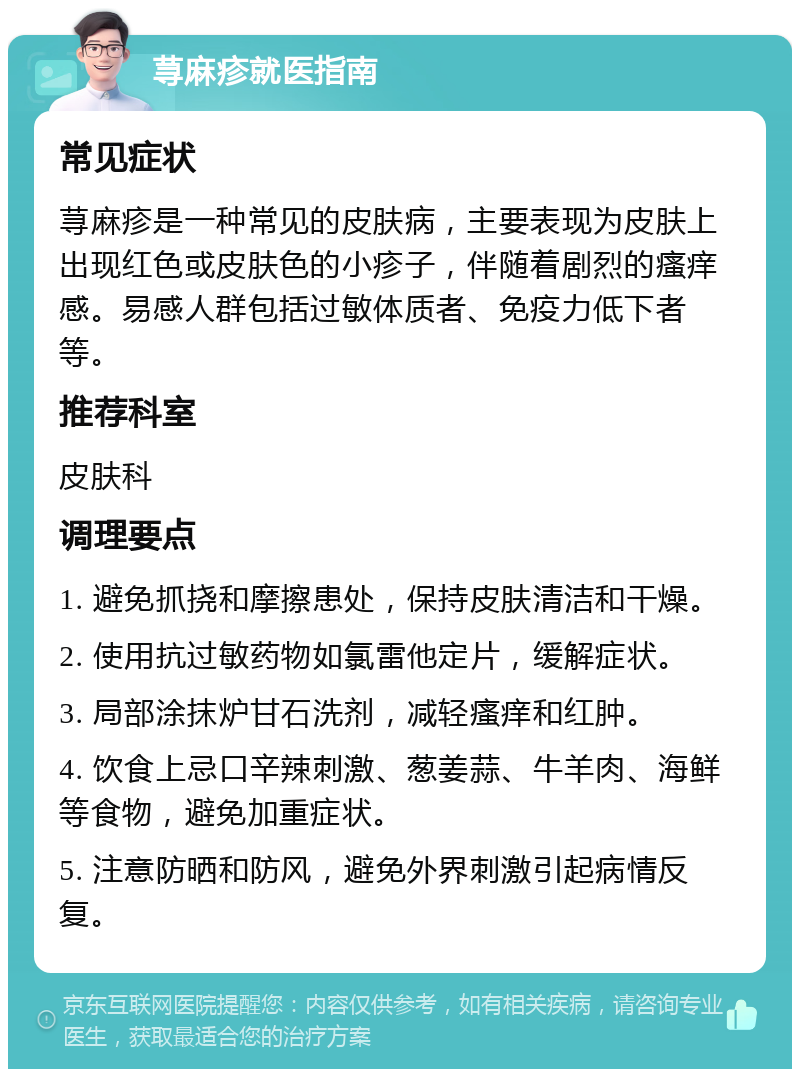 荨麻疹就医指南 常见症状 荨麻疹是一种常见的皮肤病，主要表现为皮肤上出现红色或皮肤色的小疹子，伴随着剧烈的瘙痒感。易感人群包括过敏体质者、免疫力低下者等。 推荐科室 皮肤科 调理要点 1. 避免抓挠和摩擦患处，保持皮肤清洁和干燥。 2. 使用抗过敏药物如氯雷他定片，缓解症状。 3. 局部涂抹炉甘石洗剂，减轻瘙痒和红肿。 4. 饮食上忌口辛辣刺激、葱姜蒜、牛羊肉、海鲜等食物，避免加重症状。 5. 注意防晒和防风，避免外界刺激引起病情反复。