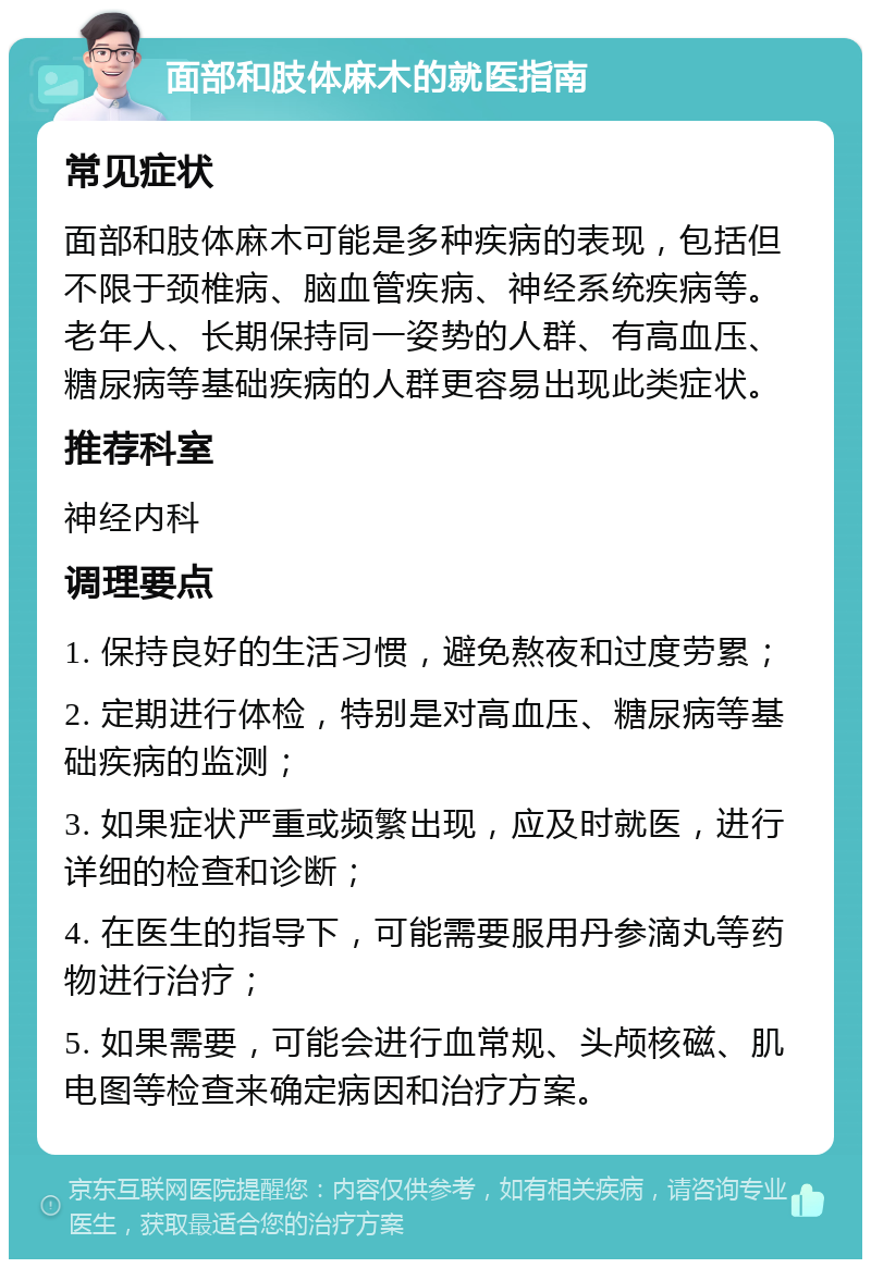 面部和肢体麻木的就医指南 常见症状 面部和肢体麻木可能是多种疾病的表现，包括但不限于颈椎病、脑血管疾病、神经系统疾病等。老年人、长期保持同一姿势的人群、有高血压、糖尿病等基础疾病的人群更容易出现此类症状。 推荐科室 神经内科 调理要点 1. 保持良好的生活习惯，避免熬夜和过度劳累； 2. 定期进行体检，特别是对高血压、糖尿病等基础疾病的监测； 3. 如果症状严重或频繁出现，应及时就医，进行详细的检查和诊断； 4. 在医生的指导下，可能需要服用丹参滴丸等药物进行治疗； 5. 如果需要，可能会进行血常规、头颅核磁、肌电图等检查来确定病因和治疗方案。